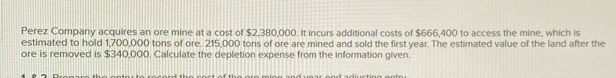 Perez Company acquires an ore mine at a cost of $2,380,000. It incurs additional costs of $666,400 to access the mine, which is
estimated to hold 1,700,000 tons of ore. 215,000 tons of ore are mined and sold the first year. The estimated value of the land after the
ore is removed is $340,000. Calculate the depletion expense from the information given.
record the cost of the o mine and year end adjusting entry