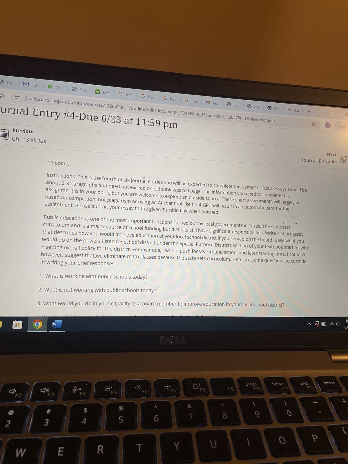 Hon
M HW 0 (1)\ | Scar
Des G refle G flect G how G how | M Task
Sigr
202
Nev G tran | +
n
urnal Entry #4-Due 6/23 at 11:59 pm
blackboard.sanjac.edu/ultra/courses/_3264780_1/outline/edit/document/_53196048_1?courseld=_3264780_1&view=content
☆
Finish C
Previous
Ch. 13 slides
Next
Journal Entry #4
&
10 points
Instructions: This is the fourth of six journal entries you will be expected to complete this semester. Your essays should be
about 2-3 paragraphs and need not exceed one, double-spaced page. The information you need to complete this
assignment is in your book, but you are welcome to explore an outside source. These short assignments will largely be
based on completion, but plagiarism or using an Al chat tool like Chat GPT will result in an automatic zero for the
assignment. Please submit your essay to the given Turnitin link when finished.
Public education is one of the most important functions carried out by local governments in Texas. The state sets
curriculum and is a major source of school funding but districts still have significant responsibilities. Write a short essay
that describes how you would improve education at your local school district if you served on the board. Base what you
would do on the powers listed for school district under the Special Purpose Districts section of your textbook starting with
* setting overall policy for the district. For example, I would push for year-round school and later starting time. I couldn't,
however, suggest that we eliminate math classes because the state sets curriculum. Here are some questions to consider
in writing your brief responses.
1. What is working with public schools today?
2. What is not working with public schools today?
3. What would you do in your capacity as a board member to improve education in your local school district?
W
DOLL
prt sc
home
F4
F5
F6
F7
end
F8
F9
F10
F11
F12
1' F2
F3
#
3
$
2
W
45
%
&
6
7
E
R
T
Y
D
00
8
0
P
insert
+
8
6/