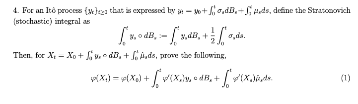 4. For an Itô process {y}2o that is expressed by y = yo+fo.dB, + sds, define the Stratonovich
(stochastic) integral as
[v₁ dB. = [x.dB. + [.dr.
y, ° :=
σ,ds.
2
Then, for X = Xo+ Soys o dB₂+ fods, prove the following,
Y(X₁) = 4(Xo) + f * Y'(
'(X₂)y, odB, + [*'(X.)μ‚ds.
(1)