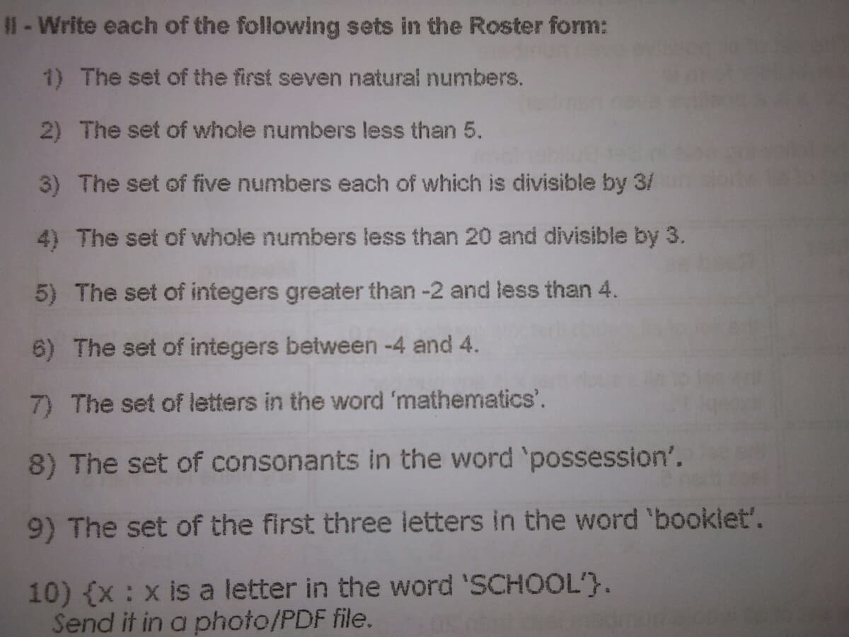 1- Write each of the following sets in the Roster form:
1) The set of the first seven natural numbers.
2) The set of whole numbers less than 5.
3) The set of five numbers each of which is divisible by 3/
4) The set of whole numbers less than 20 and divisible by 3.
5) The set of integers greater than -2 and less than 4.
6) The set of integers between -4 and 4.
7) The set of letters in the word 'mathematics'.
8) The set of consonants in the word 'possession'.
9) The set of the first three letters in the word 'booklet'.
10) (x: x is a letter in the word 'SCHOOL'}.
Send it in a photo/PDF file.

