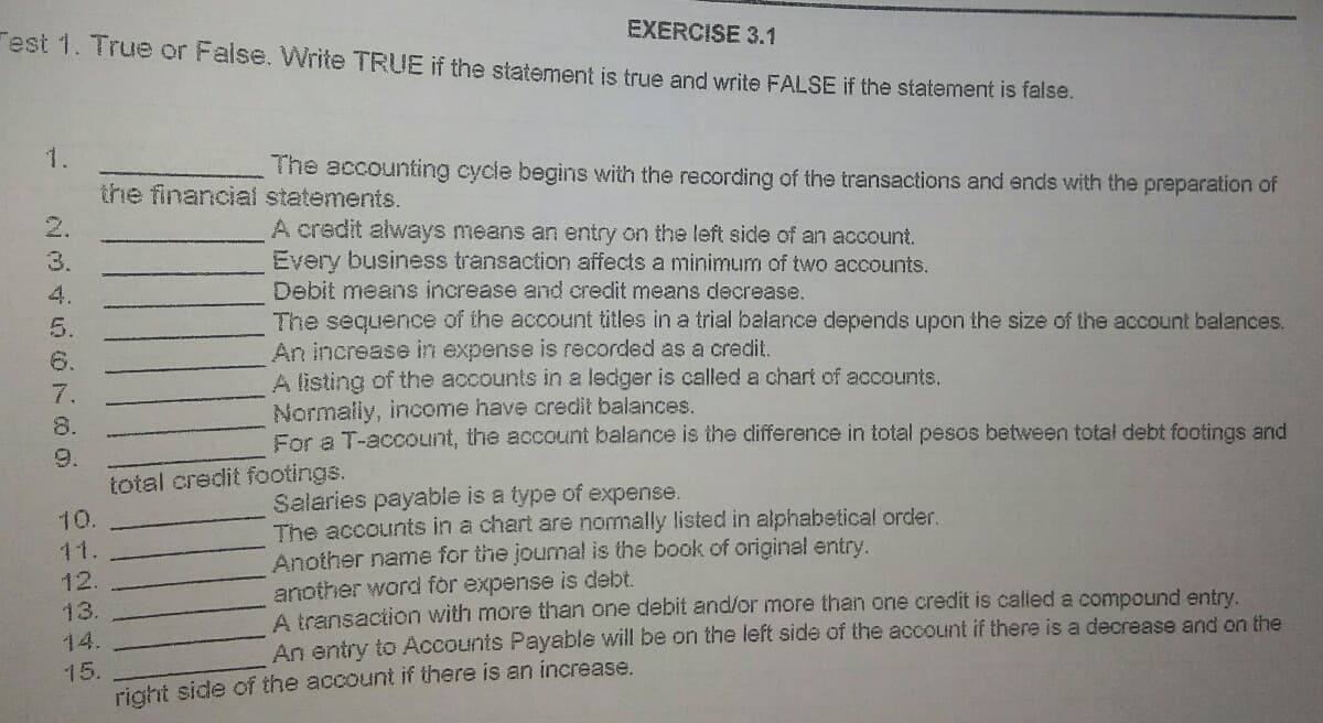 Fest 1. True or False. Write TRUE if the statement is true and write FALSE if the statement is false.
EXERCISE 3.1
1.
The accounting cycle begins with the recording of the transactions and ends with the preparation of
the financial statements.
2.
A credit always means an entry on the left side of an account.
Every business transaction affects a minimum of two accounts.
3.
4.
Debit means increase and credit means decrease.
The sequence of the account titles in a trial balance depends upon the size of the account balances.
An increase in expense is recorded as a credit.
A listing of the accounts in a ledger is called a chart of accounts.
5.
6.
7.
Normaily, income have credit balances.
For a T-account, the account balance is the difference in total pesos between total debt footings and
8.
9.
total credit footings.
Salaries payable is a type of expense.
The accounts in a chart are nomally listed in alphabetical order.
Another name for the jourmal is the book of original entry.
another word for expense is debt.
A transaction with more than one debit and/or more than one credit is called a compound entry.
An entry to Accounts Payable will be on the left side of the account if there is a decrease and on the
10.
11.
12.
13.
14.
15.
right side of the account if there is an increase.
