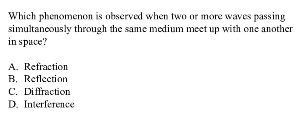 Which phenomenon is observed when two or more waves passing
simultaneously through the same medium meet up with one another
in space?
A. Refraction
B. Reflection
C. Diffraction
D. Interference
