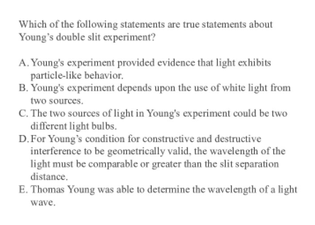 Which of the following statements are true statements about
Young's double slit experiment?
A. Young's experiment provided evidence that light exhibits
particle-like behavior,
B. Young's experiment depends upon the use of white light from
two sources.
C. The two sources of light in Young's experiment could be two
different light bulbs.
D.For Young's condition for constructive and destructive
interference to be geometrically valid, the wavelength of the
light must be comparable or greater than the slit separation
distance.
E. Thomas Young was able to determine the wavelength of a light
wave.
