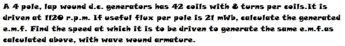 A 4 pole, lap wound d.c. generators has 42 coils with & turns per coils.It is
driven at 1120 r.p.m. If useful flux per pole is 21 mWb, calculate the generated
e.m.f. Find the speed at which it is to be driven to generate the same e.m.f.as
calculated above, with wave wound armature.
