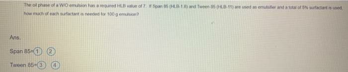 The oil phase of a WIO emulsion has a required HLB value of 7. Span 85 (HLB-1.8) and Tween 85 (HLB-11) are uned as emulsifier and a total of 5% surfactant is used,
how much of each surtactant in needed for 100 g emuloion?
Ans.
Span 85-
Tween 85-(3
