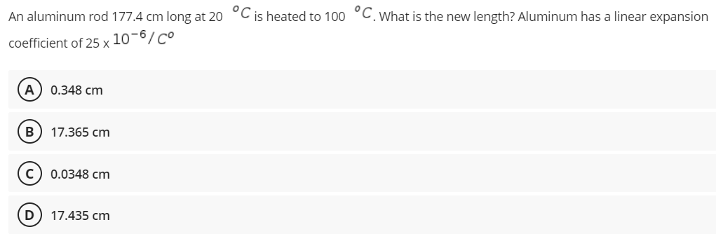 An aluminum rod 177.4 cm long at 20 °C is heated to 100 °C. What is the new length? Aluminum has a linear expansion
coefficient of 25 x
10-6/Co
A 0.348 cm
B 17.365 cm
C) 0.0348 cm
D 17.435 cm