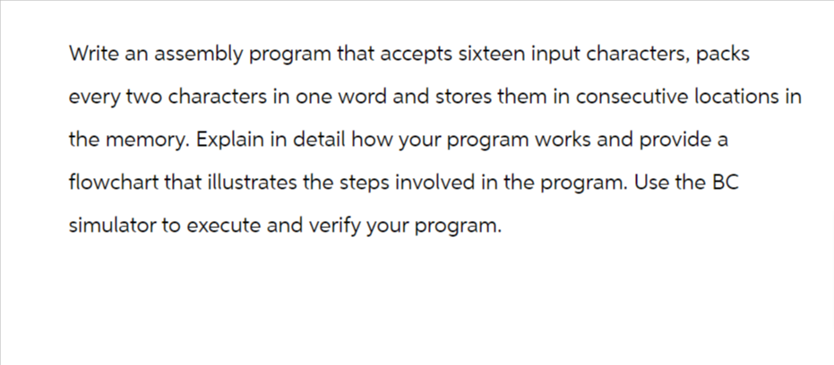 Write an assembly program that accepts sixteen input characters, packs
every two characters in one word and stores them in consecutive locations in
the memory. Explain in detail how your program works and provide a
flowchart that illustrates the steps involved in the program. Use the BC
simulator to execute and verify your program.