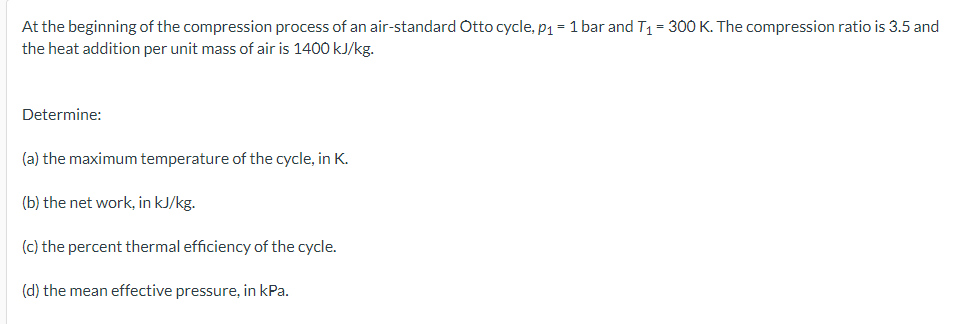 At the beginning of the compression process of an air-standard Otto cycle, p1 = 1 bar and T1 = 300 K. The compression ratio is 3.5 and
the heat addition per unit mass of air is 1400 kJ/kg.
Determine:
(a) the maximum temperature of the cycle, in K.
(b) the net work, in kJ/kg.
(c) the percent thermal efficiency of the cycle.
(d) the mean effective pressure, in kPa.
