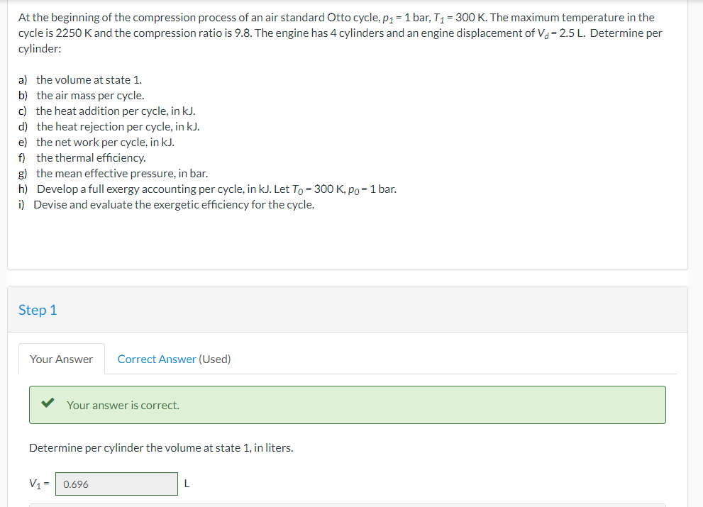 At the beginning of the compression process of an air standard Otto cycle, p1 = 1 bar, T1= 300 K. The maximum temperature in the
cycle is 2250 Kand the compression ratio is 9.8. The engine has 4 cylinders and an engine displacement of Va = 2.5 L. Determine per
cylinder:
a) the volume at state 1.
b) the air mass per cycle.
c) the heat addition per cycle, in kJ.
d) the heat rejection per cycle, in kJ.
e) the net work per cycle, in kJ.
f) the thermal efficiency.
g) the mean effective pressure, in bar.
h) Develop a full exergy accounting per cycle, in kJ. Let To = 300 K, po=1 bar.
i) Devise and evaluate the exergetic efficiency for the cycle.
Step 1
Your Answer
Correct Answer (Used)
Your answer is correct.
Determine per cylinder the volume at state 1, in liters.
V1= 0.696
L
