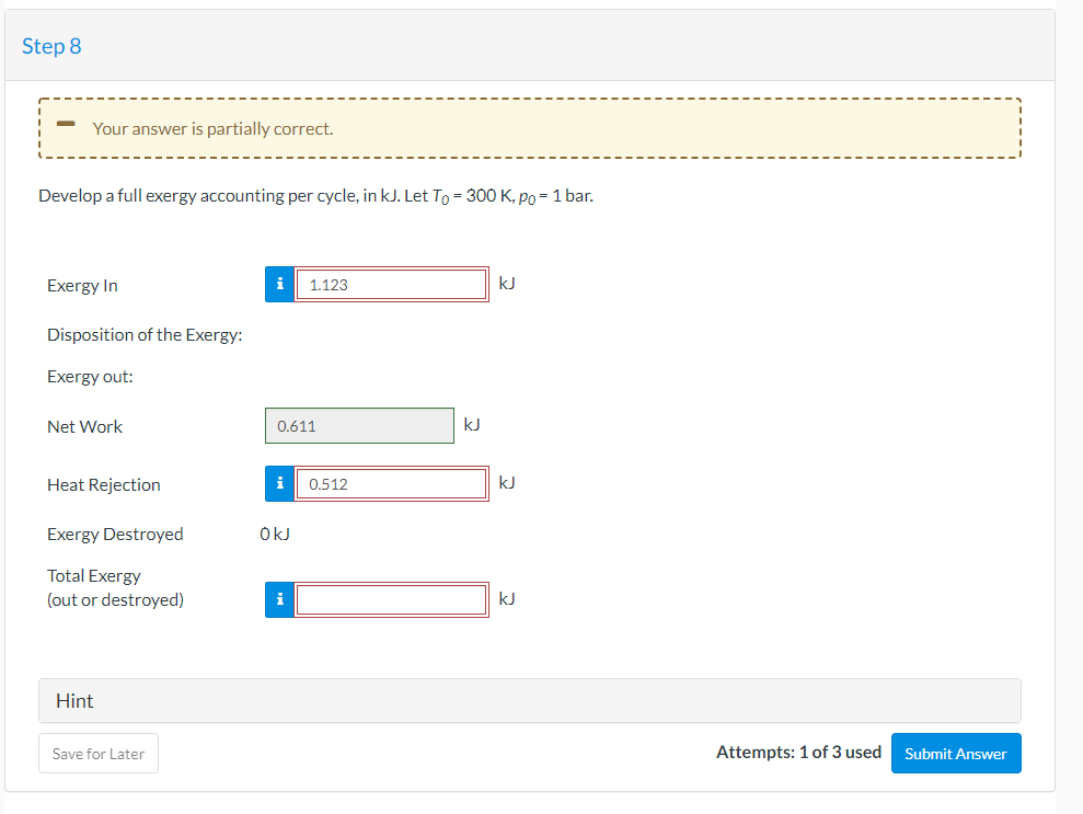 Step 8
Your answer is partially correct.
Develop a full exergy accounting per cycle, in kJ. Let To = 300 K, po = 1 bar.
Exergy In
i
1.123
kJ
Disposition of the Exergy:
Exergy out:
Net Work
0.611
kJ
Heat Rejection
i
0.512
kJ
Exergy Destroyed
OkJ
Total Exergy
(out or destroyed)
i
Hint
Save for Later
Attempts: 1 of 3 used
Submit Answer
