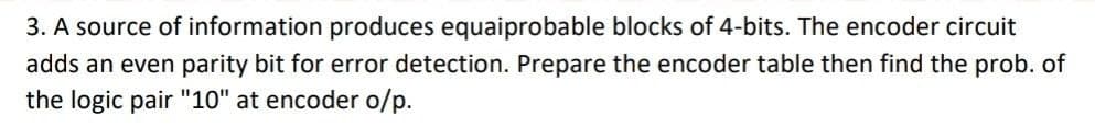 3. A source of information produces equaiprobable blocks of 4-bits. The encoder circuit
adds an even parity bit for error detection. Prepare the encoder table then find the prob. of
the logic pair "10" at encoder o/p.