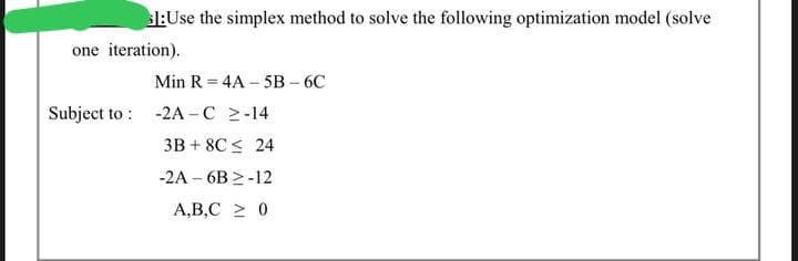 1:Use the simplex method to solve the following optimization model (solve
one iteration).
Min R = 4A 5B-6C
Subject to: -2A-C 2-14
3B+ 8C ≤ 24
-2A-6B2-12
A,B,C ≥ 0