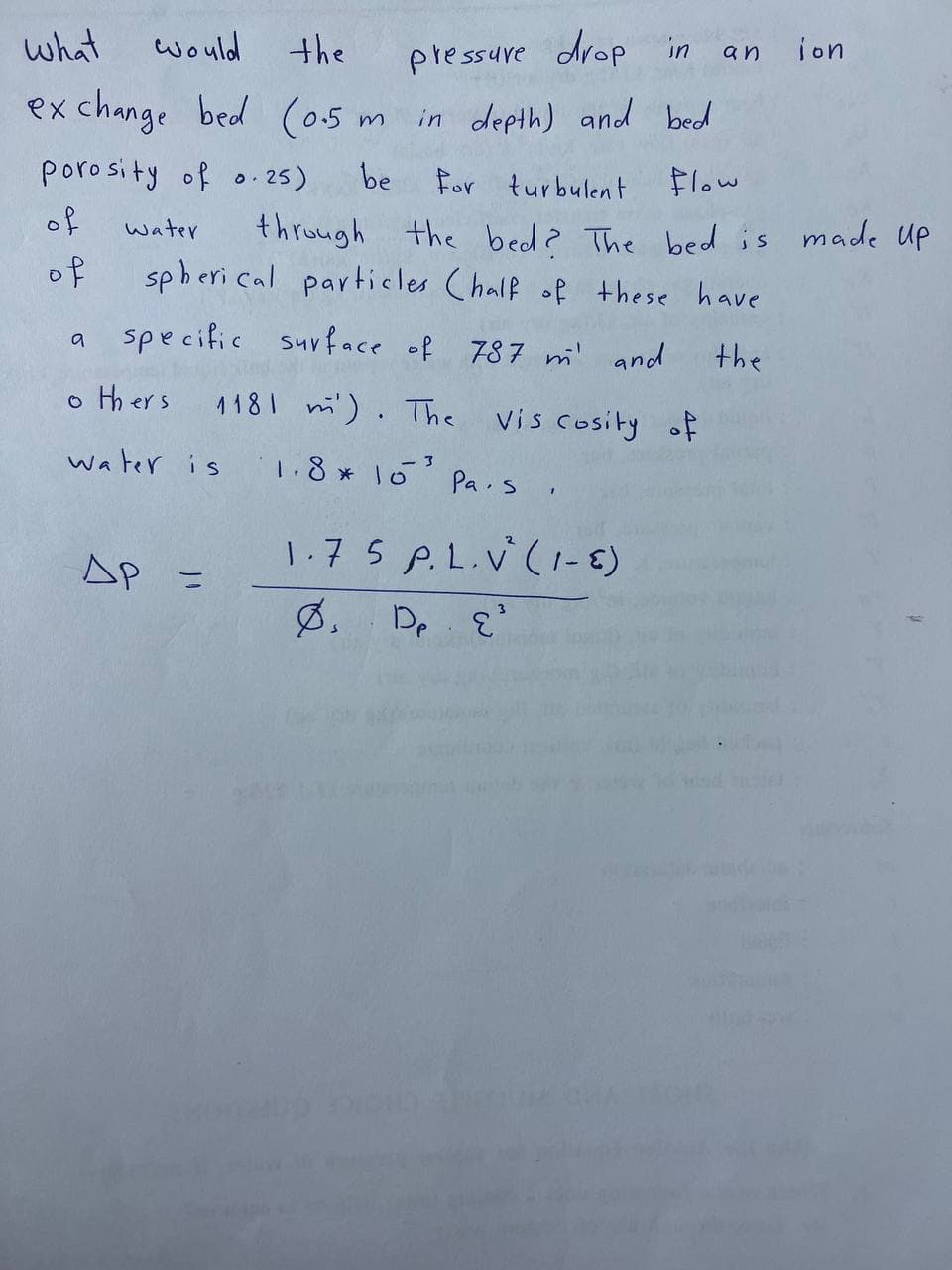 what
would
the
exchange bed (0.5 m in depth) and bed
porosity of 0.25)
be
for turbulent flow
through the bed? The bed is made up
spherical particles Chalf of these have
specific
surface of 787 m' and
the
of
of
а
water
others
water is
др =
pressure drop in an ion
1181 m). The
1.8*10³
3
Vis cosity of
Pas
1
1.75 P.L.V² (1-6)
Øs. De E³