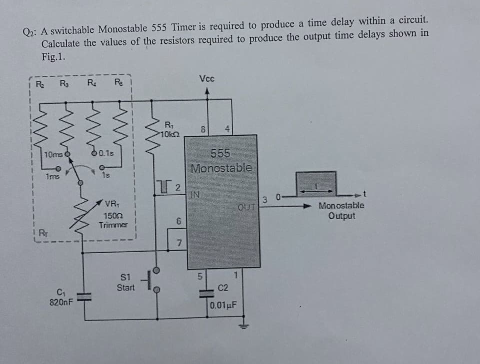 Q2: A switchable Monostable 555 Timer is required to produce a time delay within a circuit.
Calculate the values of the resistors required to produce the output time delays shown in
Fig. 1.
R₂ R₁ R₂ Re
10ms
1ms
IRT
C₁
820nF
60.1s
1s
VR₁
1502
Trimmer
S1
Start
R₁
10k
IT 2
6
7
Vcc
8
CO
IN
555
Monostable
LO
4
5
C2
0.01 μF
OUT
3
0-
Monostable
Output