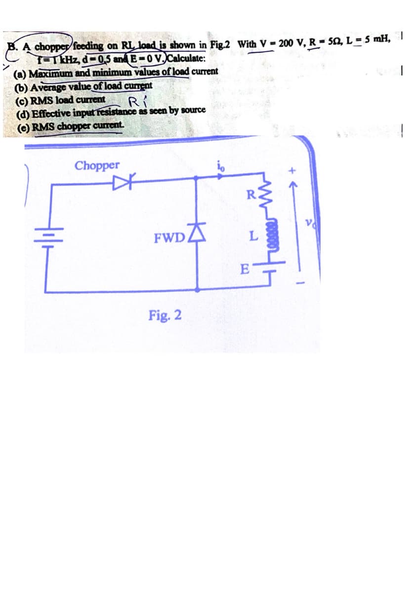 Recention on 21 in
B. A chopper feeding on RL, load is shown in Fig.2 With V - 200 V, R = 50, L = 5 mH, |
f=1 kHz, d-0.5 and E-0 V. Calculate:
(a) Maximum and minimum values of load current
(b) Average value of load current
(c) RMS load current
RI
(d) Effective input resistance as seen by source
(e) RMS chopper current.
Chopper
*
FWD
Fig. 2
R
E