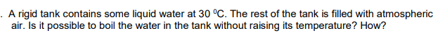 . A rigid tank contains some liquid water at 30 °C. The rest of the tank is filled with atmospheric
air. Is it possible to boil the water in the tank without raising its temperature? How?