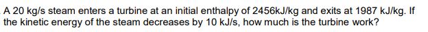 A 20 kg/s steam enters a turbine at an initial enthalpy of 2456kJ/kg and exits at 1987 kJ/kg. If
the kinetic energy of the steam decreases by 10 kJ/s, how much is the turbine work?