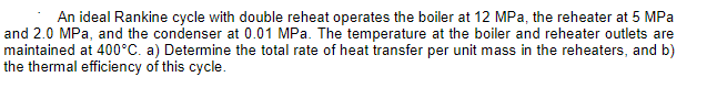 An ideal Rankine cycle with double reheat operates the boiler at 12 MPa, the reheater at 5 MPa
and 2.0 MPa, and the condenser at 0.01 MPa. The temperature at the boiler and reheater outlets are
maintained at 400°C. a) Determine the total rate of heat transfer per unit mass in the reheaters, and b)
the thermal efficiency of this cycle.