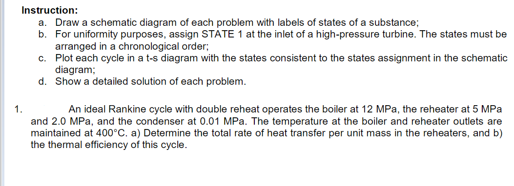 Instruction:
a. Draw a schematic diagram of each problem with labels of states of a substance;
b. For uniformity purposes, assign STATE 1 at the inlet of a high-pressure turbine. The states must be
arranged in a chronological order;
c. Plot each cycle in a t-s diagram with the states consistent to the states assignment in the schematic
diagram;
d. Show a detailed solution of each problem.
1.
An ideal Rankine cycle with double reheat operates the boiler at 12 MPa, the reheater at 5 MPa
and 2.0 MPa, and the condenser at 0.01 MPa. The temperature at the boiler and reheater outlets are
maintained at 400°C. a) Determine the total rate of heat transfer per unit mass in the reheaters, and b)
the thermal efficiency of this cycle.