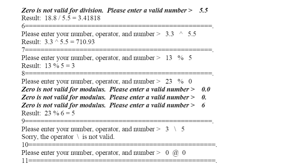 Zero is not valid for division. Please enter a valid number > 5.5
Result: 18.8 / 5.5 = 3.41818
6-
Please enter your number, operator, and number > 3.3 ^ 5.5
Result: 3.3 ^ 5.5 = 710.93
7:
Please enter your number, operator, and number> 13 % 5
Result: 13 % 5 = 3
8-
Please enter your number, operator, and number > 23 % 0
Zero is not valid for modulus. Please enter a valid number >
Zero is not valid for modulus. Please enter a valid number >
Zero is not valid for modulus. Please enter a valid number >
Result: 23 % 6 = 5
0.0
0.
9====
Please enter your number, operator, and number> 3 \ 5
Sorry, the operator \ is not valid.
10===
Please enter your number, operator, and number> 0
11===:
