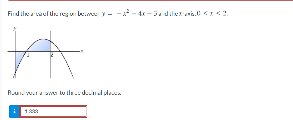 Find the area of the region between y = - x + 4x – 3 and the x-axis, 0 < x < 2.
Round your answer to three decimal places.
i
1.333
