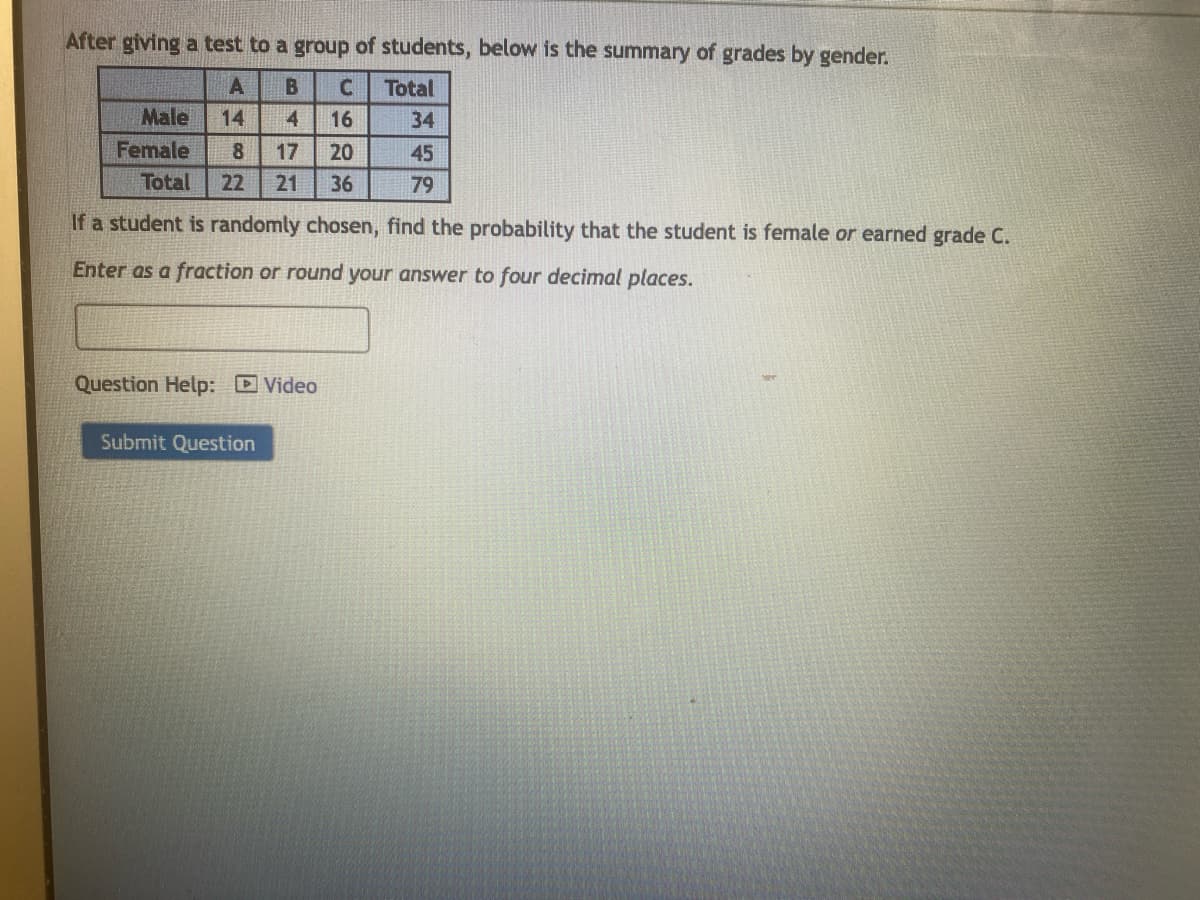 After giving a test to a group of students, below is the summary of grades by gender.
A
B
C Total
14 4
16
34
8
17 20
45
Total 22 21
36
79
If a student is randomly chosen, find the probability that the student is female or earned grade C.
Enter as a fraction or round your answer to four decimal places.
Male
Female
Question Help: Video
Submit Question