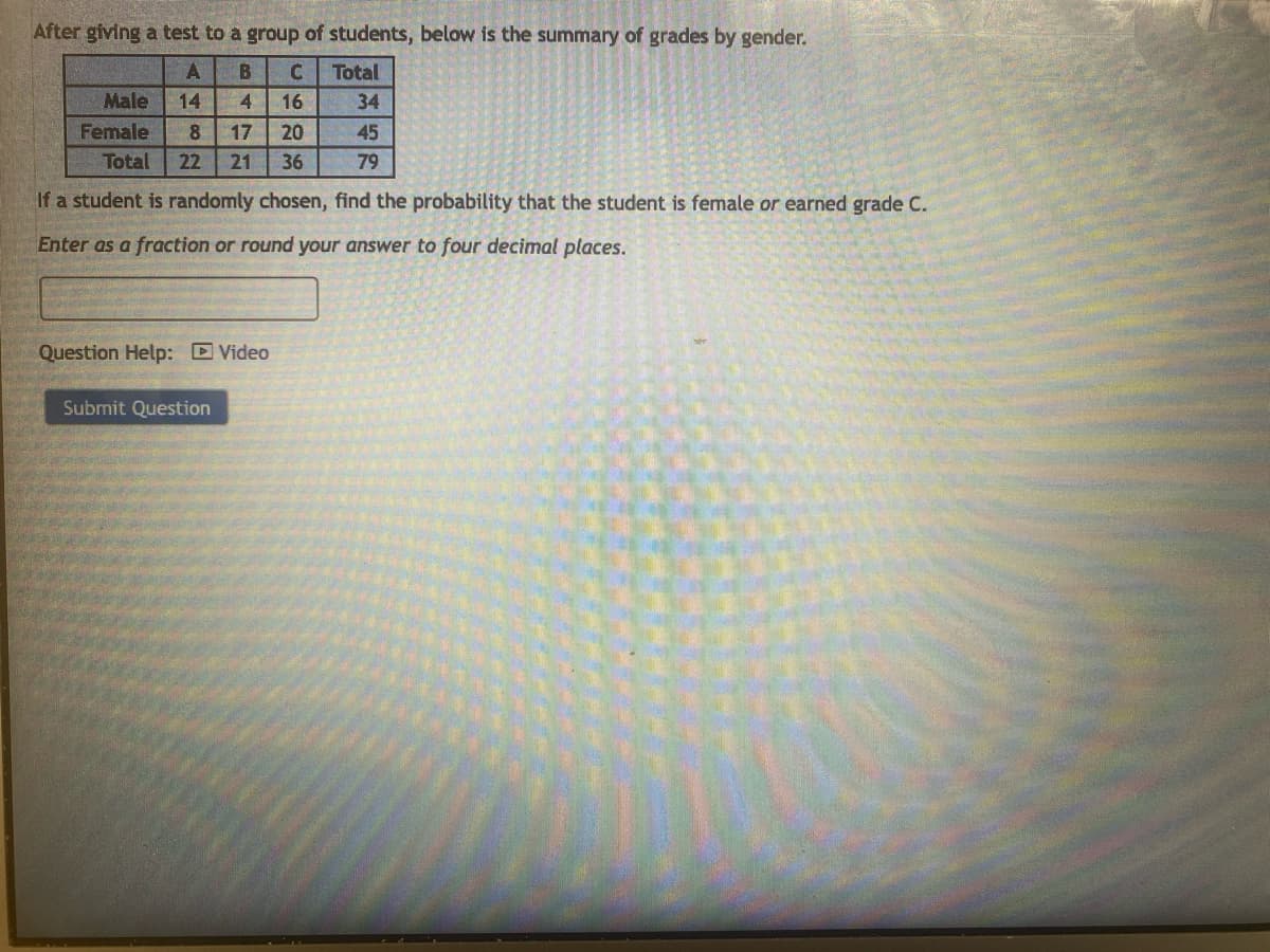 After giving a test to a group of students, below is the summary of grades by gender.
B C Total
A
Male 14 4
Female 8 17
16
34
20
45
Total 22 21 36
79
If a student is randomly chosen, find the probability that the student is female or earned grade C.
Enter as a fraction or round your answer to four decimal places.
Question Help: Video
Submit Question