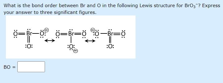 What is the bond order between Br and O in the following Lewis structure for BrO3-? Express
your answer to three significant figures.
ö=Br-ö:
ö=Br=ö ö-Br=ö
|3|
:0:
:O:
:Ö:
BO =
