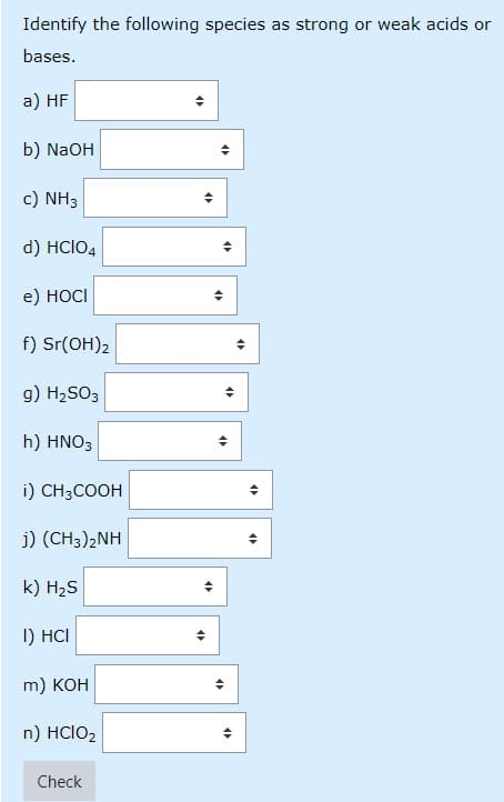 Identify the following species as strong or weak acids or
bases.
a) HF
b) NaOH
c) NH3
d) HCIO4
e) HOCI
f) Sr(OH)2
g) H2SO3
h) HNO3
i) CH3COOH
j) (CH3)2NH
k) H2S
I) HCI
m) KOH
n) HCIO2
Check
