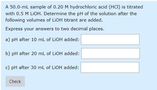 A 50.0-ml sample of 0.20 M hydrochloric acid (HCI) is titrated
with 0.5 M LIOH. Determine the pH of the solution after the
following volumes of LIOH titrant are added.
Express your answers to two decimal places.
a) pH after 10 mL of LIOH added:
b) pH after 20 mL of LIOH added:
c) pH after 30 mL of LIOH added:
Check
