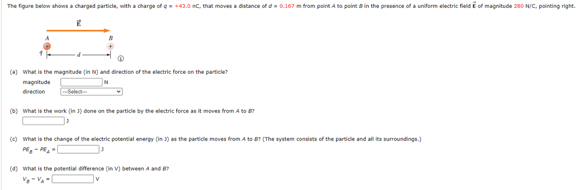 The figure below shows a charged particle, with a charge of q = +43.0 nC, that moves a distance of d = 0.167 m from point A to point B in the presence of a uniform electric field E of magnitude 280 N/C, pointing right.
E
9
d
magnitude
direction
(a) What is the magnitude (in N) and direction of the electric force on the particle?
N
+
|---Select---
(b) What is the work (in J) done on the particle by the electric force as it moves from A to B?
(c) What is the change of the electric potential energy (in J) as the particle moves from A to B? (The system consists of the particle and all its surroundings.)
PEB - PEA =
(d) What is the potential difference (in V) between A and B?
VB-VA =
V