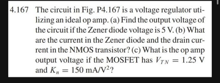 4.167 The circuit in Fig. P4.167 is a voltage regulator uti-
lizing an ideal op amp. (a) Find the output voltage of
the circuit if the Zener diode voltage is 5 V. (b) What
are the current in the Zener diode and the drain cur-
rent in the NMOS transistor? (c) What is the op amp
output voltage if the MOSFET has VTN = 1.25 V
and Kn = 150 mA/V²?