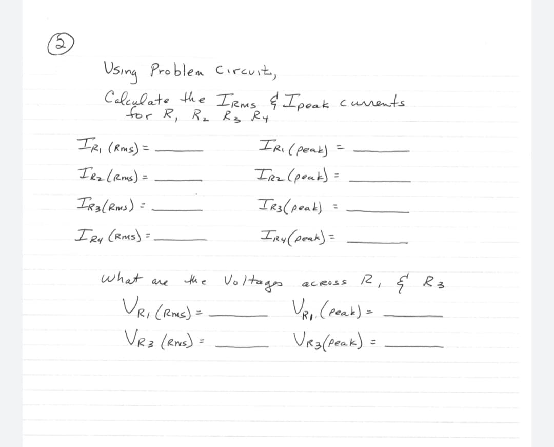 2
Using Problem Circuit,
Calculate the IRMS & Ipeak currents.
for R₁ R₂ R3 R4
IR₁ (Rms) =
IR₂ (RMS) =
IR3 (Rms) =
IR4
(RMS) =
What are
the
VR₁ (RMS) =
VR3 (RMS) =
IR₁ (peak)
IR₂ (peak) =
IR3 (peak)
IRY (peak) =
Voltages
across R & R 3
V₁₁. (peak) =
VR3 (Peak) =