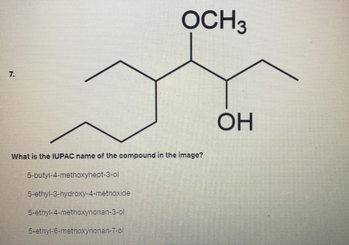 7.
OCH3
What is the IUPAC name of the compound in the image?
5-butyl-4-methoxyhept-3-ol
5-ethyl-3-hydroxy-4-methoxide
5-ethyl-4-methoxynonan-3-ol
5-ethyl-6-methoxynonan-7-ol
ОН