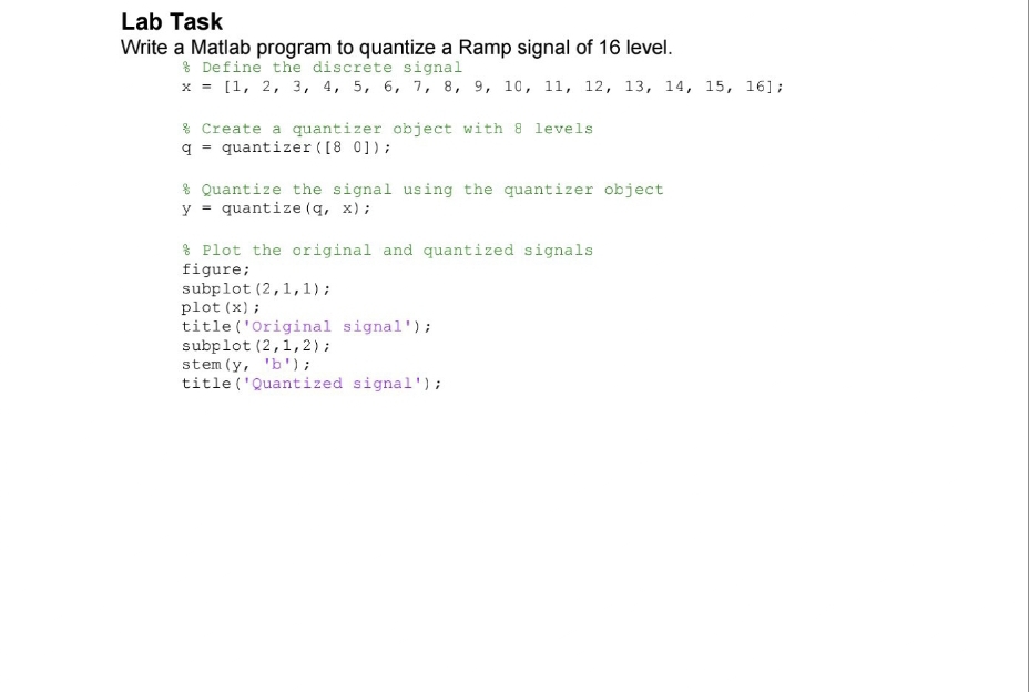 Lab Task
Write a Matlab program to quantize a Ramp signal of 16 level.
% Define the discrete signal
x = [1, 2, 3, 4, 5, 6, 7, 8, 9, 10, 11, 12, 13, 14, 15, 161;
Create a quantizer object with 8 levels
q= quantizer ([8 0]);
Quantize the signal using the quantizer object
y = quantize (q, x);
Plot the original and quantized signals
figure;
subplot (2,1,1);
plot (x);
title ('Original signal');
subplot (2, 1, 2);
stem (y, 'b');
title ('Quantized signal');