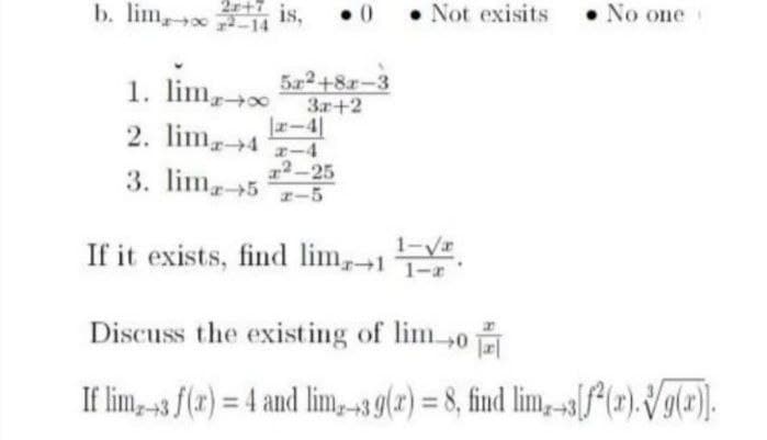 2r+ is,
b. lim 14
• Not exisits
• No one
lim,
5x2+8r-3
3r+2
r-4|
1
2. lim4 E-4
エー4
x²-25
3. lim5 1-5
エー5
1-V
If it exists, find lim,1
Discuss the existing of lim0
If lim, -3 f(r) = 4 and lim,-39(2) = 8, find lim, -s[f*{r).Vg(#).
