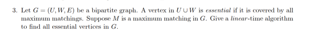 3. Let G = (U, W, E) be a bipartite graph. A vertex in U UW is essential if it is covered by all
maximum matchings. Suppose M is a maximum matching in G. Give a linear-time algorithm
to find all essential vertices in G.