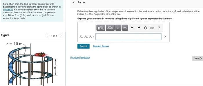 For a short time, the 550-kg roller-coaster car with
passengers is traveling along the spiral track as shown in
(Figure 1) at a constant speed such that its position
measured from the top of the track has components
r = 10 m. 0 = (0.2t) rad, and z=(-0.3t) m.
where it is in seconds.
Figure
r= 10 m.
1 of 1 >
Part A
Determine the magnitudes of the components of force which the track exerts on the car in the r, 0, and a directions at the
instant t 2 s. Neglect the size of the car.
Express your answers in newtons using three significant figures separated by commas.
i vec
Fr. Fo. F.
Submit
Provide Feedback
VAX
Request Answer
N
Next>