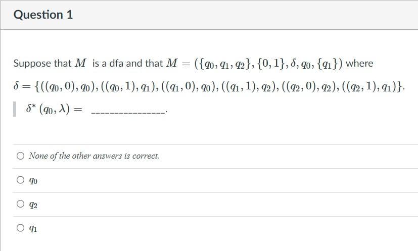 Question 1
Suppose that M is a dfa and that M = ({90, 91, 92}, {0,1}, 6, 90, {91}) where
8 = {((90, 0), 90), ((90, 1), 91), ((91,0), 90), ((91, 1), 92), ((92, 0), 92), ((92, 1), 91)}.
S* (90, X)
None of the other answers is correct.
90
92
=
91