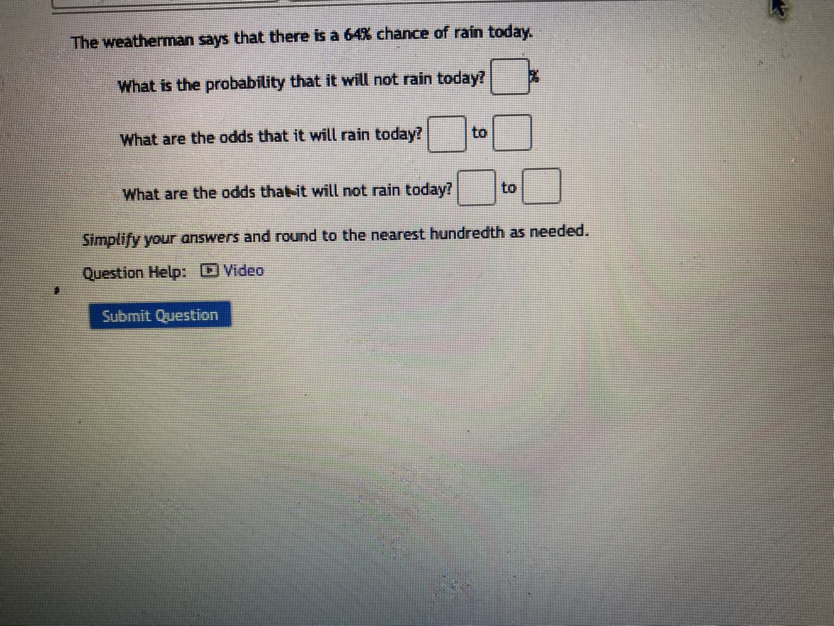 The weatherman says that there is a 64% chance of rain today.
What is the probability that it will not rain today?
What are the odds that it will rain today?
to
What are the odds that it will not rain today?
Simplify your answers and round to the nearest hundredth as needed.
Question Help: Video
Submit Question