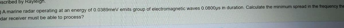 escribed by Rayleigh.
DA marine radar operating at an energy of 0.0389meV emits group of electromagnetic waves 0.0800µs in duration. Calculate the minimum spread in the frequency the
dar receiver must be able to process?
