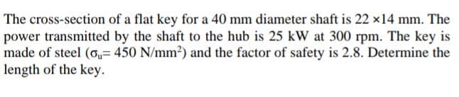 The cross-section of a flat key for a 40 mm diameter shaft is 22 x14 mm. The
power transmitted by the shaft to the hub is 25 kW at 300 rpm. The key is
made of steel (o,= 450 N/mm2) and the factor of safety is 2.8. Determine the
length of the key.
