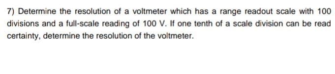 7) Determine the resolution of a voltmeter which has a range readout scale with 100
divisions and a full-scale reading of 100 V. If one tenth of a scale division can be read
certainty, determine the resolution of the voltmeter.
