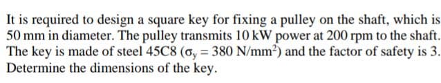 It is required to design a square key for fixing a pulley on the shaft, which is
50 mm in diameter. The pulley transmits 10 kW power at 200 rpm to the shaft.
The key is made of steel 45C8 (o, = 380 N/mm²) and the factor of safety is 3.
Determine the dimensions of the key.
