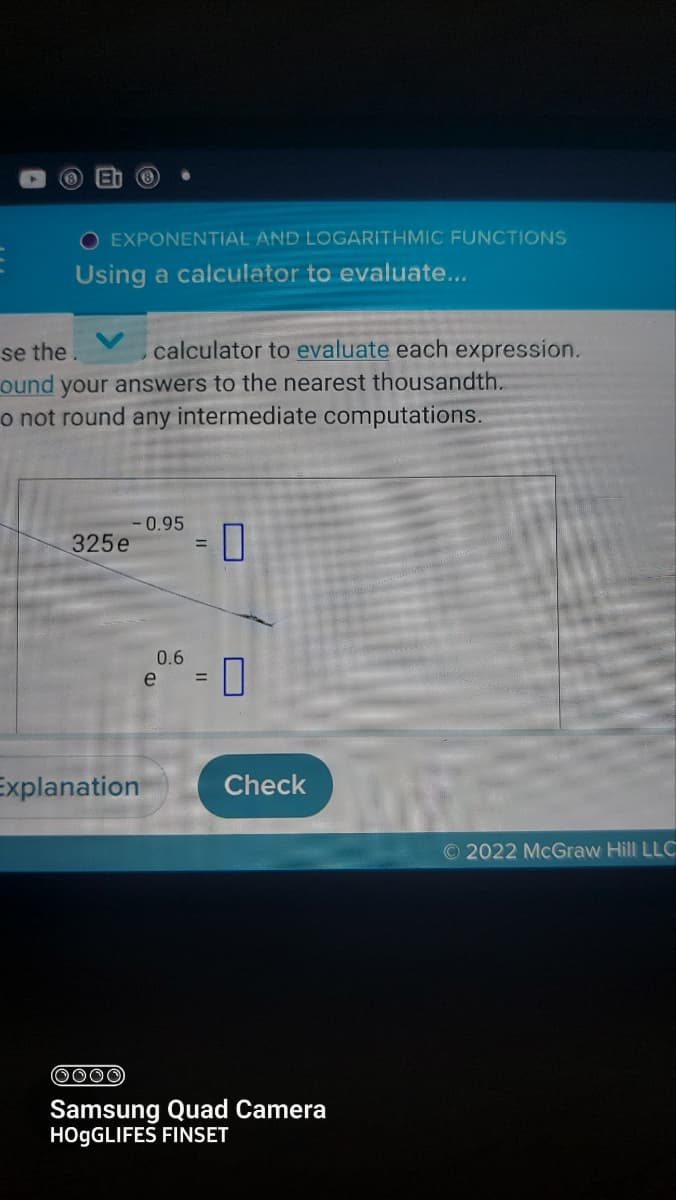 EXPONENTIAL AND LOGARITHMIC FUNCTIONS
Using a calculator to evaluate...
se the. , calculator to evaluate each expression.
ound your answers to the nearest thousandth.
o not round any intermediate computations.
325e
-0.95
Explanation
0.6
e
=
0
0
Check
(0000)
Samsung Quad Camera
HOgGLIFES FINSET
Ⓒ2022 McGraw Hill LLC