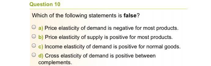 Question 10
Which of the following statements is false?
O a) Price elasticity of demand is negative for most products.
O b) Price elasticity of supply is positive for most products.
O c) Income elasticity of demand is positive for normal goods.
O d) Cross elasticity of demand is positive between
complements.
