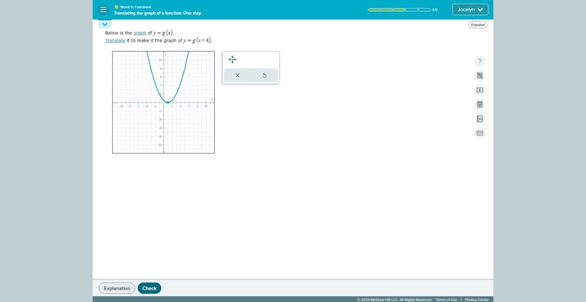 Week 5: Functions
Translating the graph of a function: One step
Below is the graph of y = g(x).
Translate it to make it the graph of y = g(x+4).
-10 -B
+6∙
+8∙
10
Explanation
Check
+
3/5
Jocelyn V
Español
?
Aa
☑
©2024 McGraw Hill LLC. All Rights Reserved. Terms of Use | Privacy Center