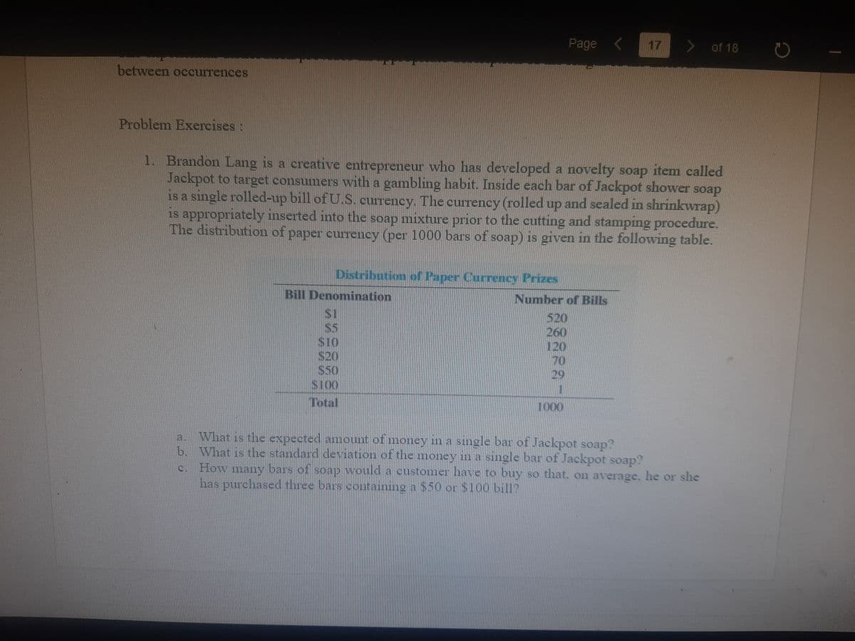 Page <
17
of 18
between occurrences
Problem Exercises:
1. Brandon Lang is a creative entrepreneur who has developed a novelty soap item called
Jackpot to target consumers with a gambling habit. Inside each bar of Jackpot shower soap
is a single rolled-up bill of U.S. currency. The currency (rolled up and sealed in shrinkwrap)
is appropriately inserted into the soap mixture prior to the cutting and stamping procedure.
The distribution of paper currency (per 1000 bars of soap) is given in the following table.
Distribution of Paper Currency Prizes
Bill Denomination
Number of Bills
520
260
120
S5
$10
S20
$50
S100
29
Total
1000
What is the expected amount of money in a single bar of Jackpot soap?
b. What is the standard deviation of the money in a single bar of Jackpot soap?
c. How many bars of soap would a customer have to buy so that, on average, he or she
has purchased three bars containing a $50 or $100 bill?
a.
