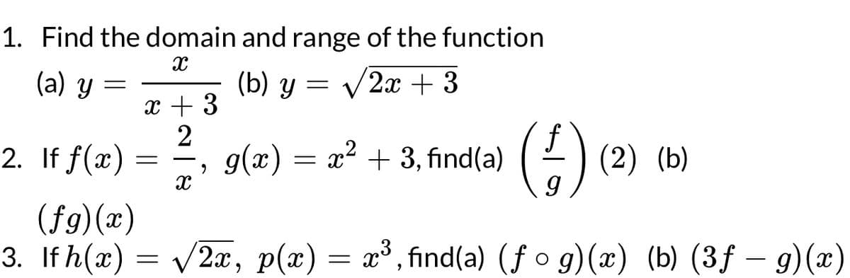 1. Find the domain and range of the function
X
(b) y = √√√2x + 3
(a) y
=
2. If f(x)
(fg)(x)
3. If h(x)
x + 3
2
=
=
X
9
g(x) = x² + 3, find(a)
(2x, p(x)
=
(1) (2) (b)
x³, find(a) (fog)(x) (b) (3f - g)(x)