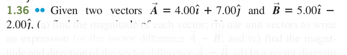 1.36 Given two vectors A = 4.00î + 7.00ĵ and B = 5.00î -
2.00ĵ, (a) find the magnitude of each vector; (b) use unit vectors to write
an expression for the vector difference A – B; and (c) find the magni-
B. (d) In a vector diagram
tude and direction of the vector difference A